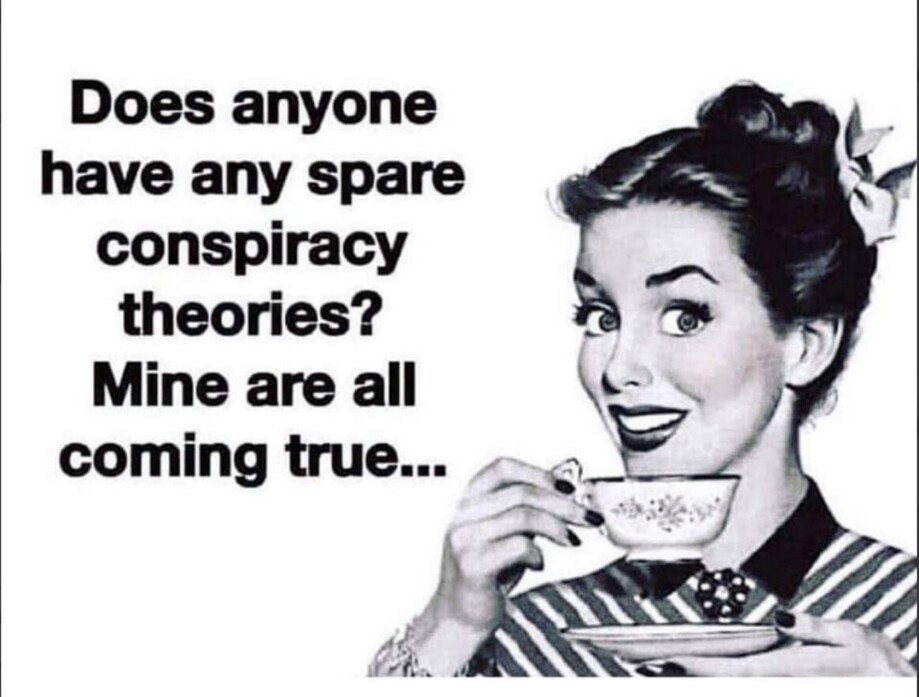 Does anyone have any spare conspiracy theories? Mine are all coming true.
